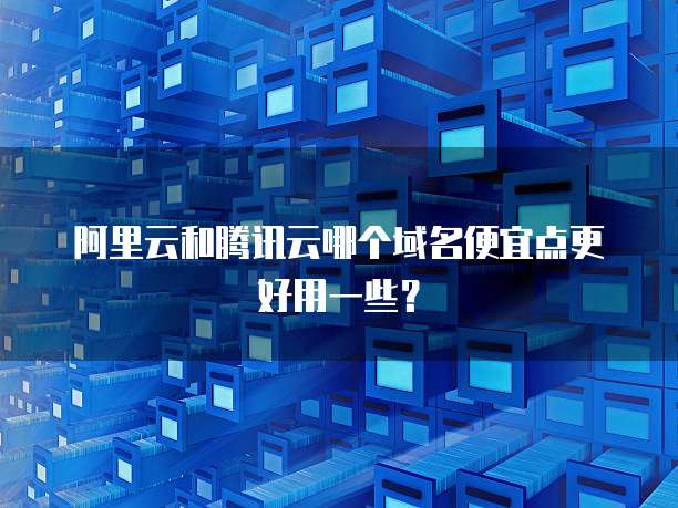 阿里云和腾讯云哪个域名便宜点更好用一些?
