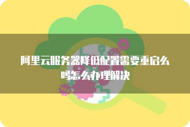 阿里云服务器降低配置需要重启么吗怎么办理解决