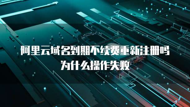 阿里云域名到期不续费重新注册吗为什么操作失败