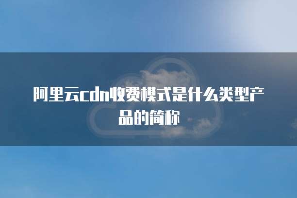 阿里云cdn收费模式是什么类型产品的简称
