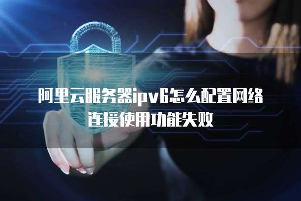 阿里云服务器ipv6怎么配置网络连接使用功能失败