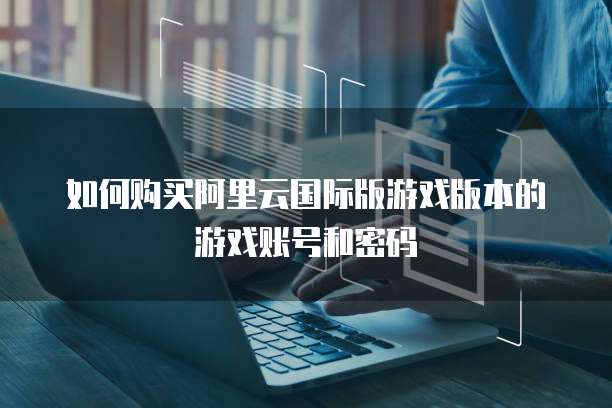 如何购买阿里云国际版游戏版本的游戏账号和密码
