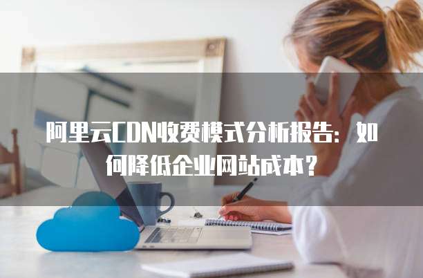 阿里云CDN收费模式分析报告:如何降低企业网站成本?