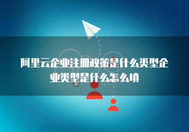 阿里云企业注册政策是什么类型企业类型是什么怎么填