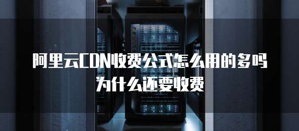 阿里云CDN收费公式怎么用的多吗为什么还要收费