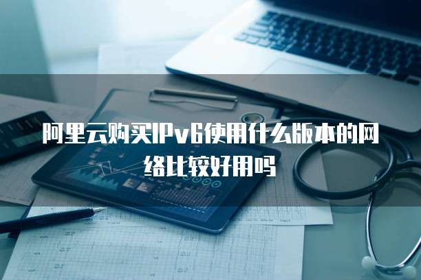 阿里云购买IPv6使用什么版本的网络比较好用吗