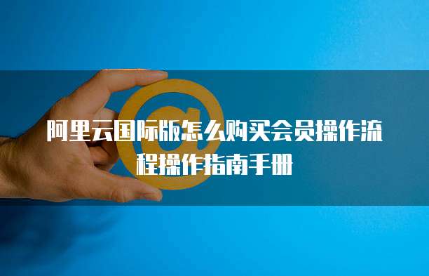 阿里云国际版怎么购买会员操作流程操作指南手册