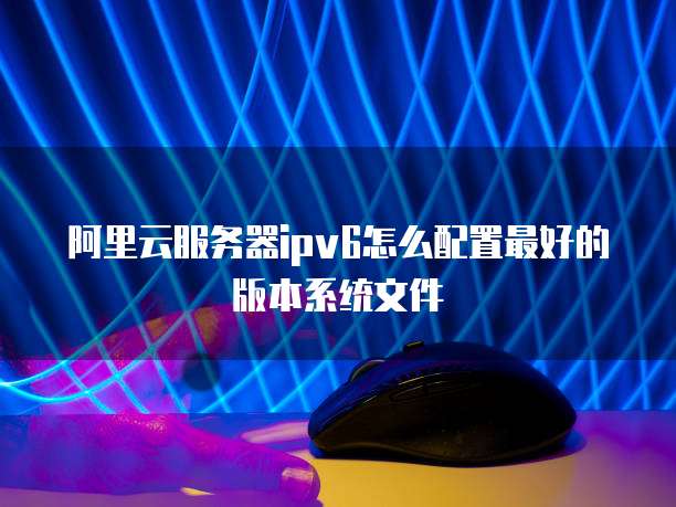 阿里云服务器ipv6怎么配置最好的版本系统文件