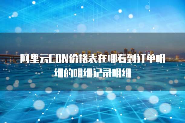 阿里云CDN价格表在哪看到订单明细的明细记录明细