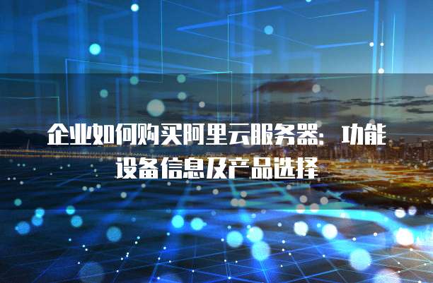企业如何购买阿里云服务器:功能设备信息及产品选择
