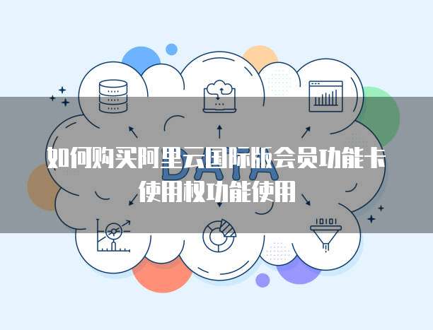 如何购买阿里云国际版会员功能卡使用权功能使用