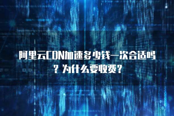 阿里云CDN加速多少钱一次合适吗?为什么要收费?