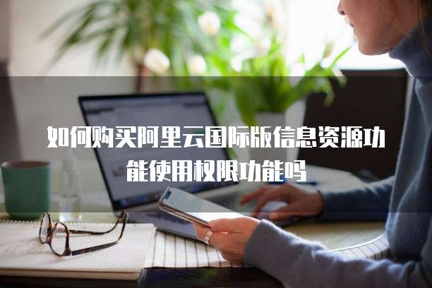 如何购买阿里云国际版信息资源功能使用权限功能吗
