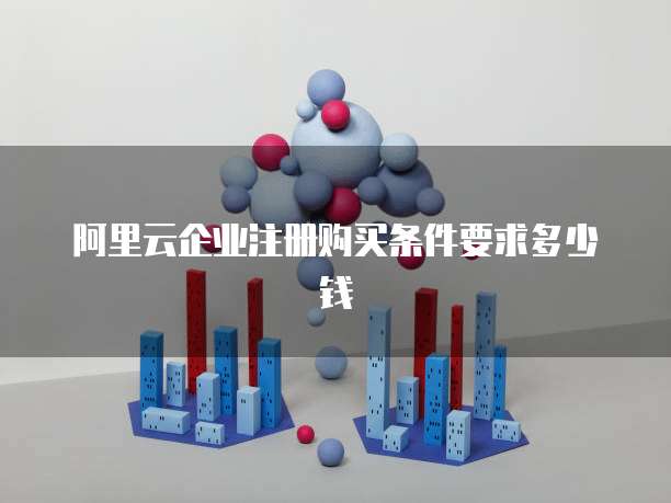 阿里云企业注册购买条件要求多少钱