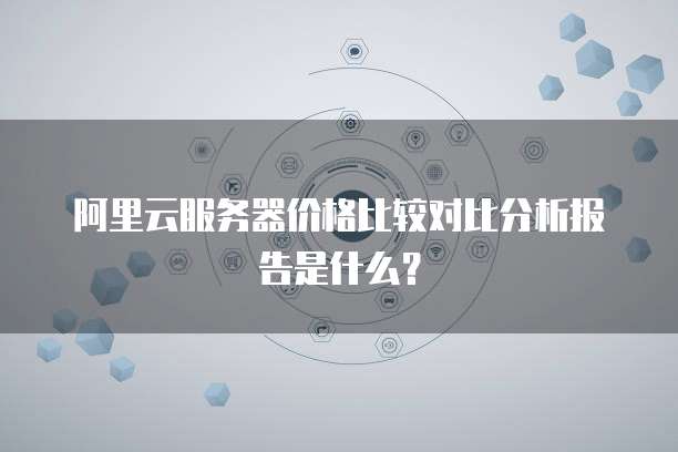 阿里云服务器价格比较对比分析报告是什么?