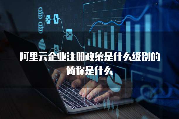 阿里云企业注册政策是什么级别的简称是什么