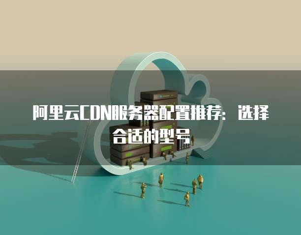 阿里云CDN服务器配置推荐:选择合适的型号