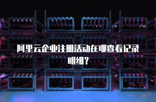 阿里云企业注册活动在哪查看记录明细?