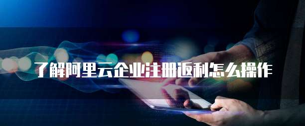 了解阿里云企业注册返利怎么操作