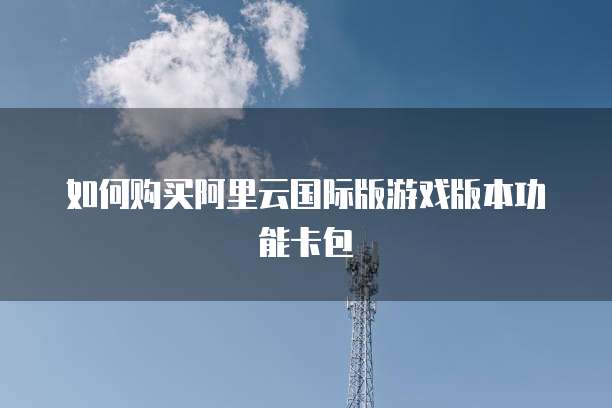 如何购买阿里云国际版游戏版本功能卡包