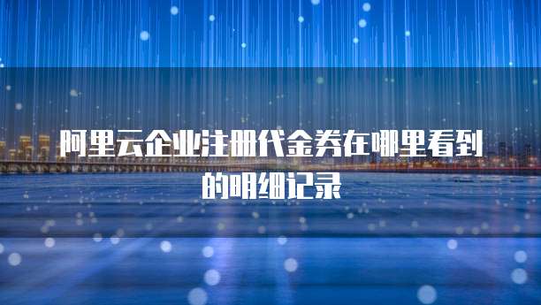 阿里云企业注册代金券在哪里看到的明细记录