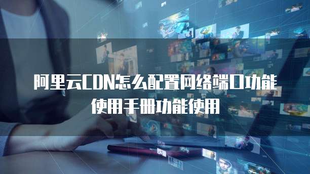 阿里云CDN怎么配置网络端口功能使用手册功能使用