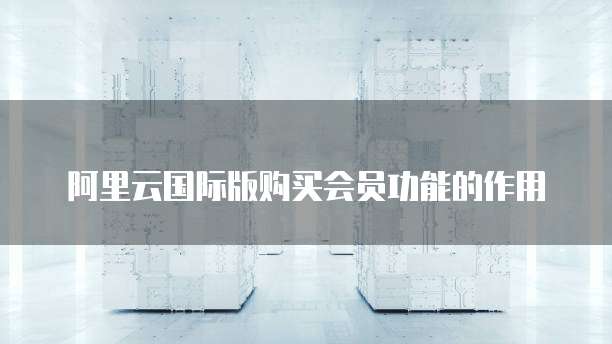 阿里云国际版购买会员功能的作用