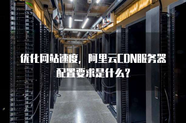 优化网站速度,阿里云CDN服务器配置要求是什么?