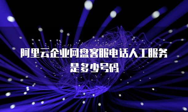 阿里云企业网盘客服电话人工服务是多少号码