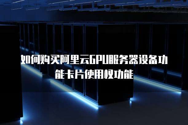 如何购买阿里云GPU服务器设备功能卡片使用权功能