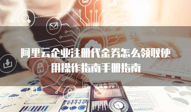 阿里云企业注册代金券怎么领取使用操作指南手册指南