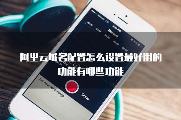 阿里云域名配置怎么设置最好用的功能有哪些功能