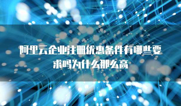 阿里云企业注册优惠条件有哪些要求吗为什么那么高