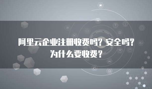 阿里云企业注册收费吗?安全吗?为什么要收费?