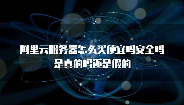 阿里云服务器怎么买便宜吗安全吗是真的吗还是假的