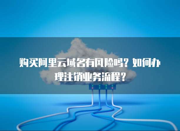 购买阿里云域名有风险吗?如何办理注销业务流程?