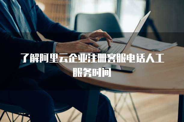 了解阿里云企业注册客服电话人工服务时间