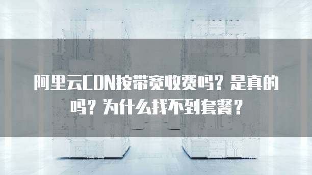 阿里云CDN按带宽收费吗？是真的吗？为什么找不到套餐？