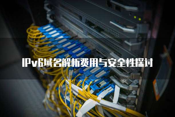 IPv6域名解析费用与安全性探讨