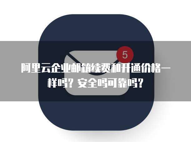 阿里云企业邮箱续费和开通价格一样吗?安全吗可靠吗?