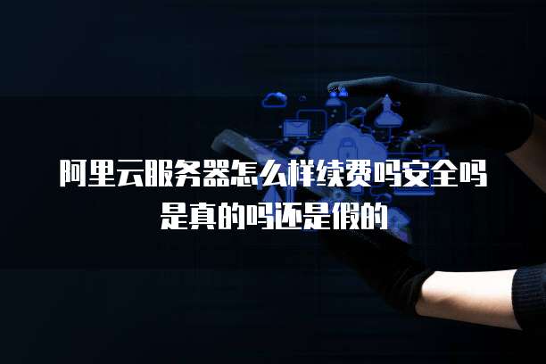 阿里云服务器怎么样续费吗安全吗是真的吗还是假的
