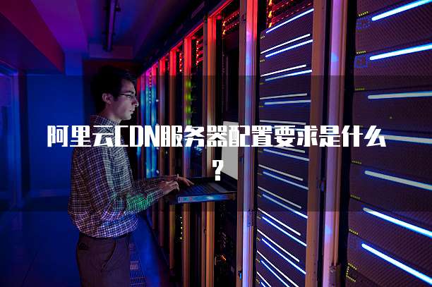 阿里云CDN服务器配置要求是什么?