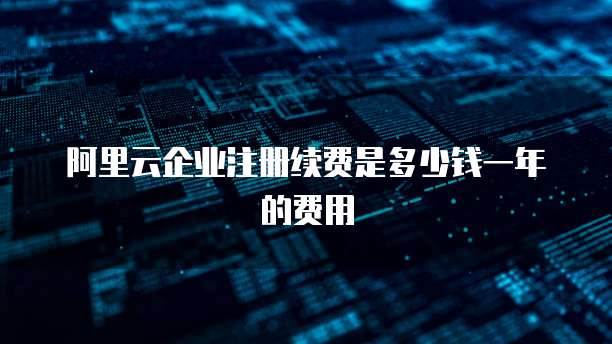 阿里云企业注册续费是多少钱一年的费用