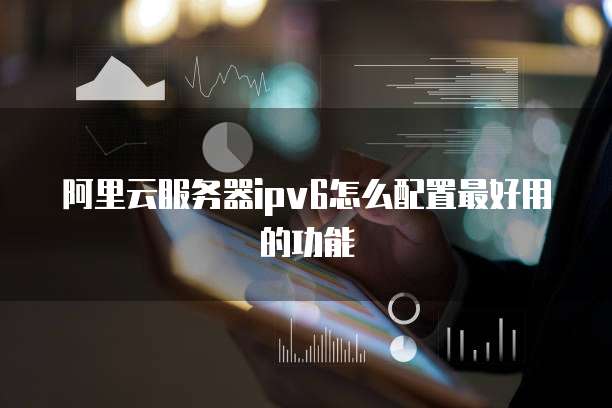 阿里云服务器ipv6怎么配置最好用的功能