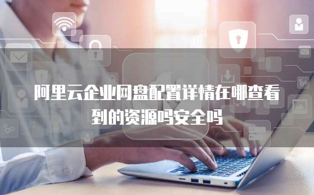 阿里云企业网盘配置详情在哪查看到的资源吗安全吗