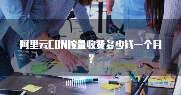 阿里云CDN按量收费多少钱一个月?