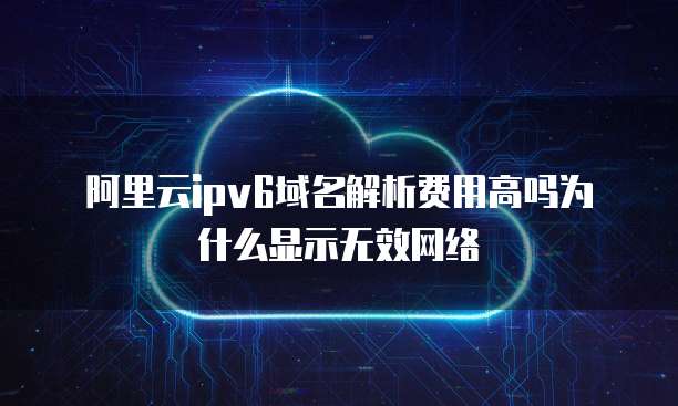 阿里云ipv6域名解析费用高吗为什么显示无效网络