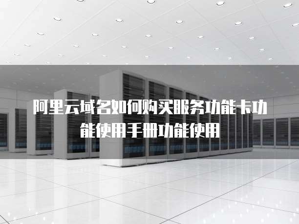 阿里云域名如何购买服务功能卡功能使用手册功能使用