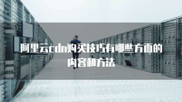 阿里云cdn购买技巧有哪些方面的内容和方法