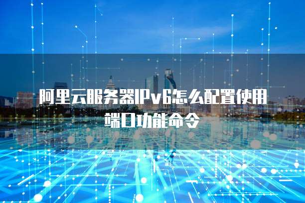 阿里云服务器IPv6怎么配置使用端口功能命令